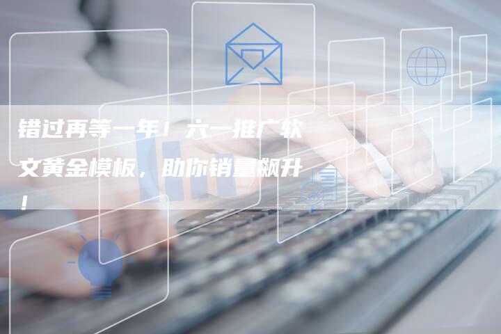 错过再等一年!六一推广软文黄金模板,助你销量飙升!-九九文章网