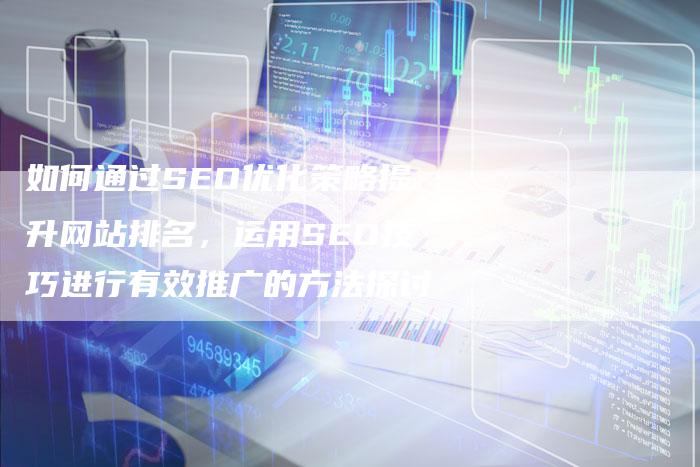 如何通过SEO优化策略提升网站排名，运用SEO技巧进行有效推广的方法探讨