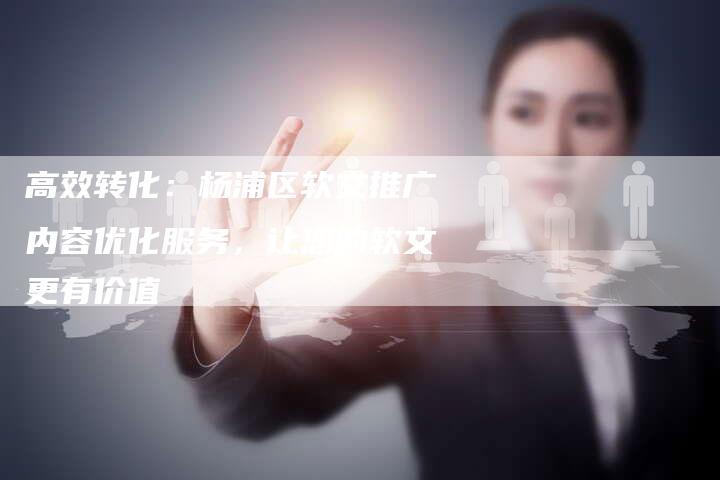 高效转化：杨浦区软文推广内容优化服务，让您的软文更有价值