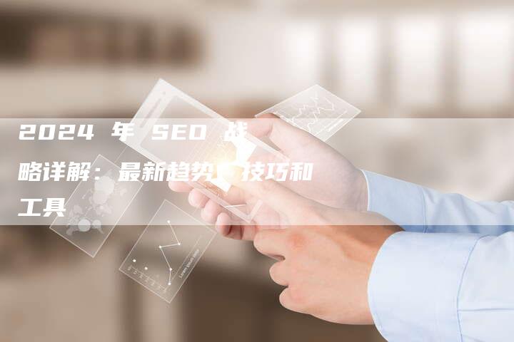 2024 年 SEO 战略详解：最新趋势、技巧和工具