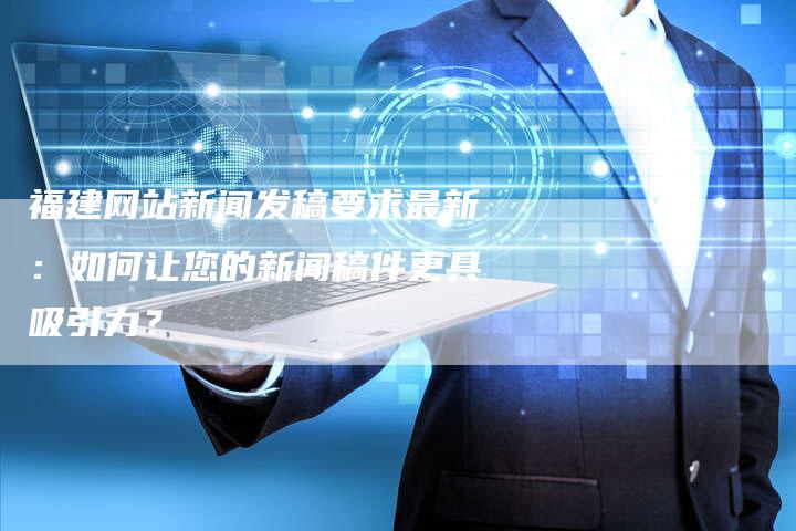 福建网站新闻发稿要求最新：如何让您的新闻稿件更具吸引力？