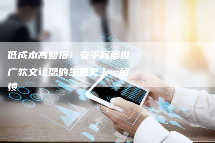 低成本高回报！安平网络推广软文让您的生意更上一层楼