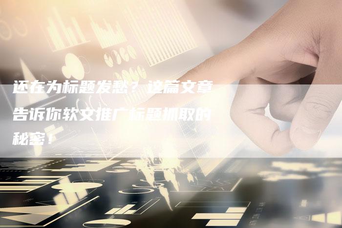 还在为标题发愁？这篇文章告诉你软文推广标题抓取的秘密！