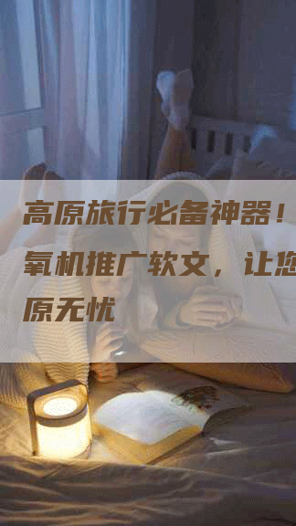 高原旅行必备神器！医用制氧机推广软文，让您畅游高原无忧