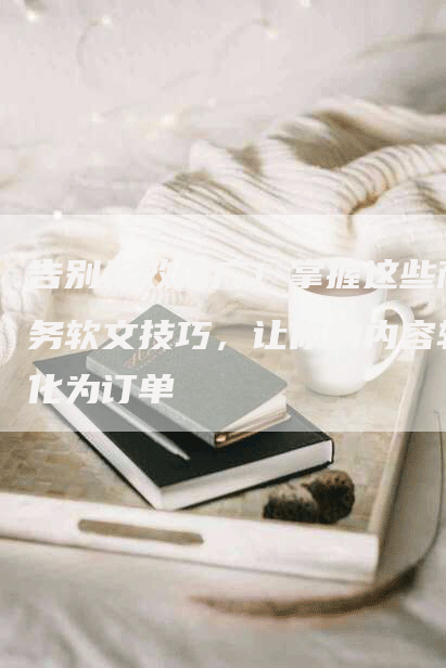 告别无效推广！掌握这些商务软文技巧，让你的内容转化为订单