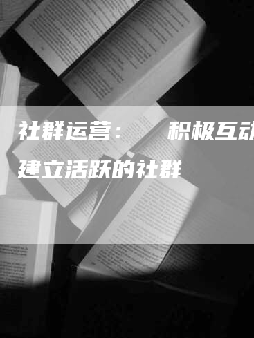 社群运营: 积极互动,建立活跃的社群-九九文章网