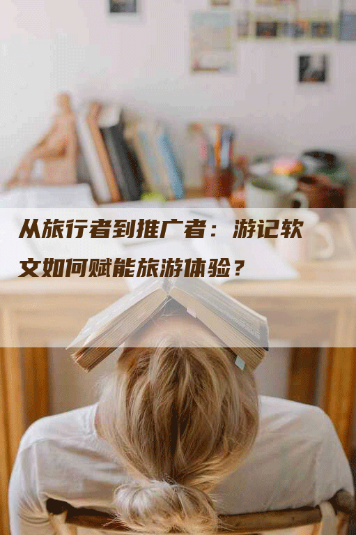 从旅行者到推广者：游记软文如何赋能旅游体验？