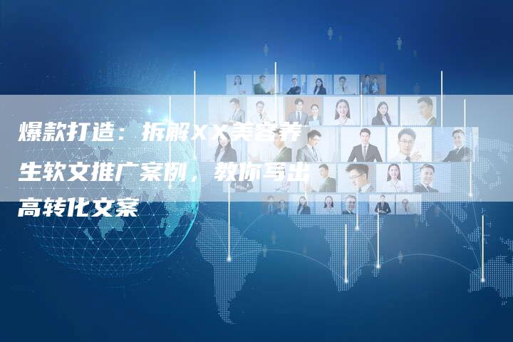 爆款打造：拆解XX美容养生软文推广案例，教你写出高转化文案