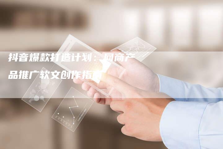 抖音爆款打造计划：网商产品推广软文创作指南