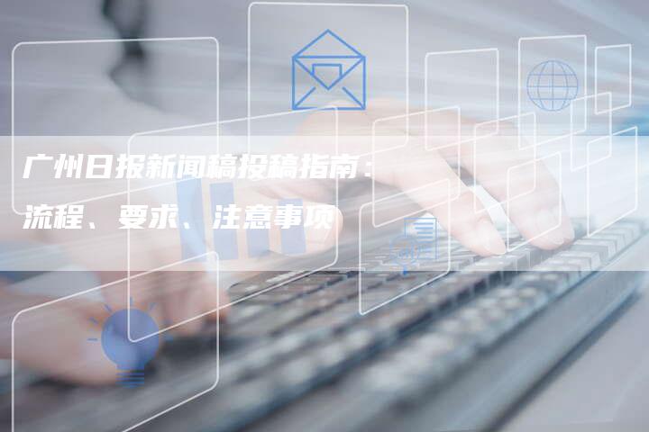 广州日报新闻稿投稿指南：流程、要求、注意事项
