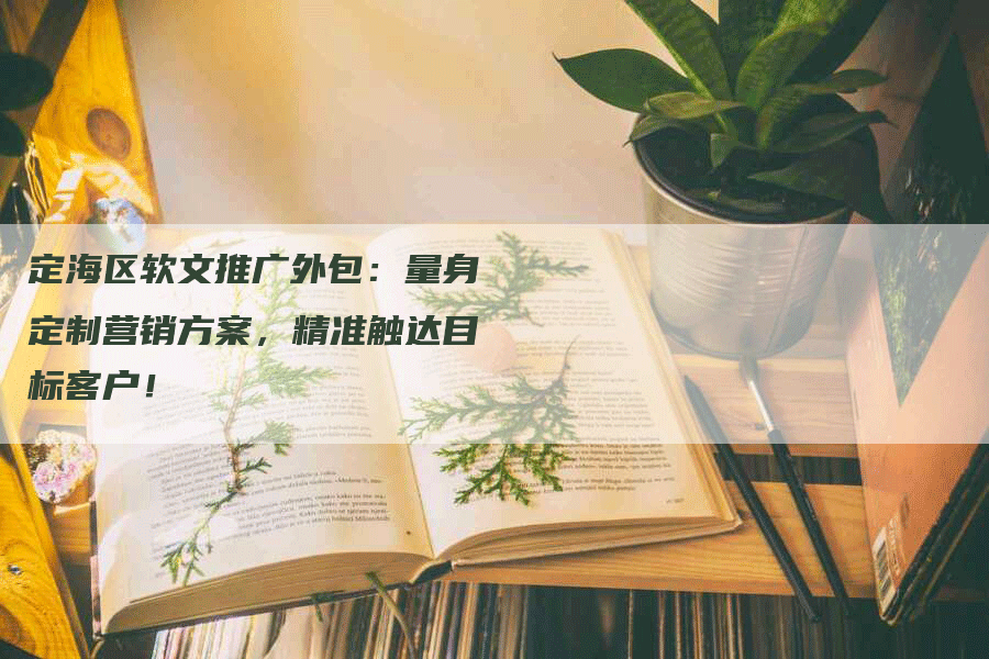 定海区软文推广外包：量身定制营销方案，精准触达目标客户！