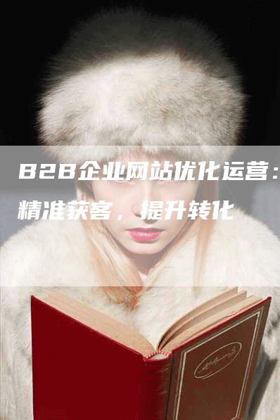 B2B企业网站优化运营：精准获客，提升转化