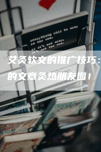 艾灸软文的推广技巧：让您的文章灸热朋友圈！