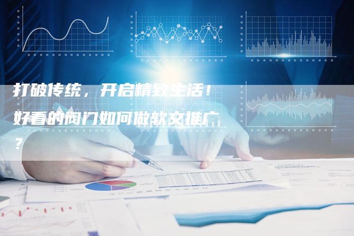 打破传统，开启精致生活！好看的阀门如何做软文推广？