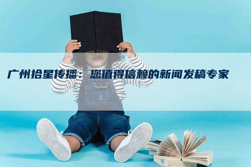 广州拾星传播：您值得信赖的新闻发稿专家