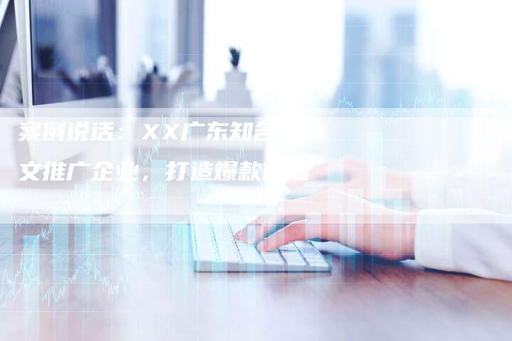 案例说话：XX广东知名软文推广企业，打造爆款传播