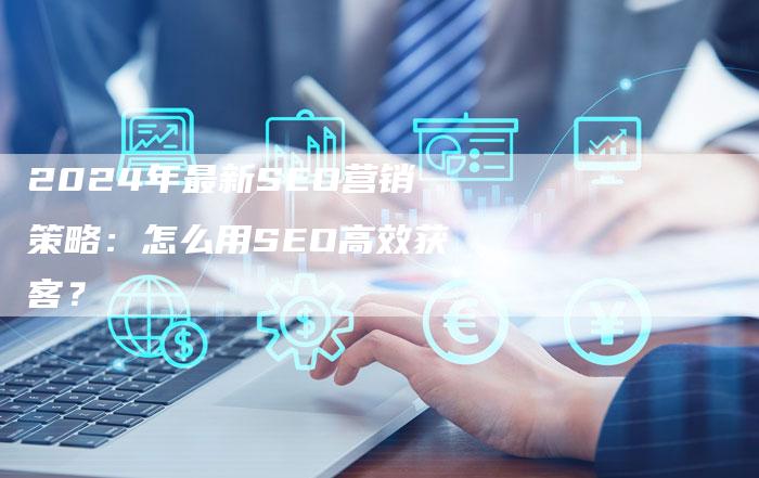 2024年最新SEO营销策略：怎么用SEO高效获客？