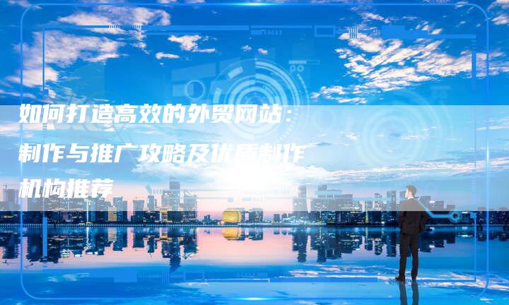 如何打造高效的外贸网站:制作与推广攻略及优质制作机构推荐-九九文章网
