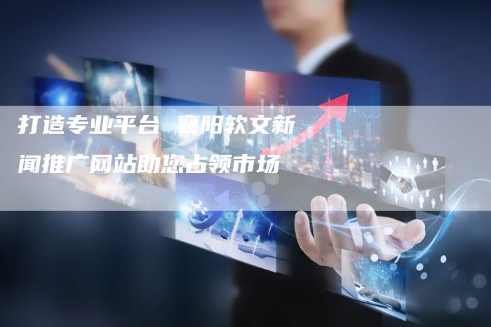 打造专业平台 襄阳软文新闻推广网站助您占领市场