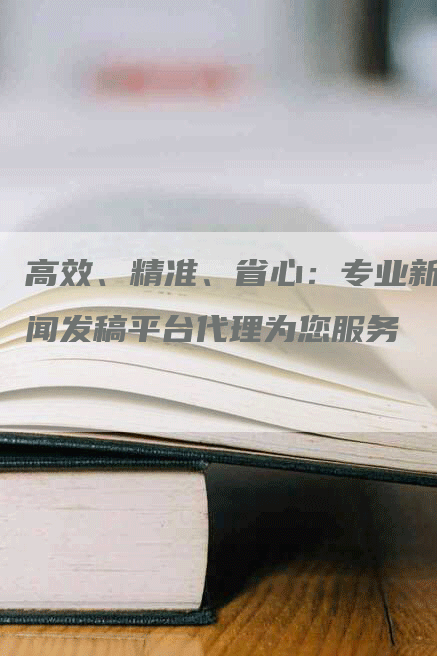 高效、精准、省心：专业新闻发稿平台代理为您服务